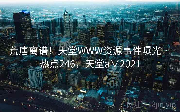 荒唐离谱！天堂WWW资源事件曝光 · 热点246，天堂a∨2021