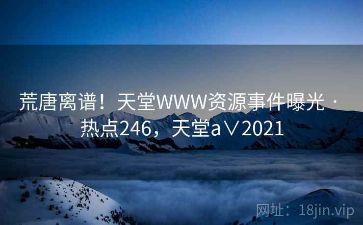 荒唐离谱！天堂WWW资源事件曝光 · 热点246，天堂a∨2021