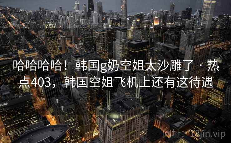 哈哈哈哈！韩国g奶空姐太沙雕了 · 热点403，韩国空姐飞机上还有这待遇