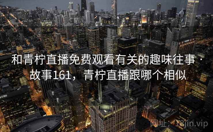 和青柠直播免费观看有关的趣味往事 · 故事161,青柠直播跟哪个相似 和青柠直播免费观看有关的趣味往事 · 故事161,青柠直播跟哪个相似