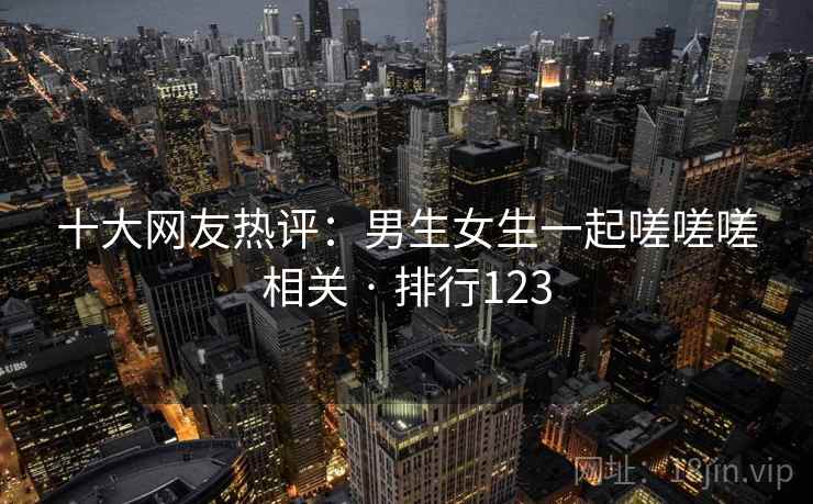 十大网友热评:男生女生一起嗟嗟嗟相关 · 排行123 十大网友热评:男生女生一起嗟嗟嗟相关 · 排行123