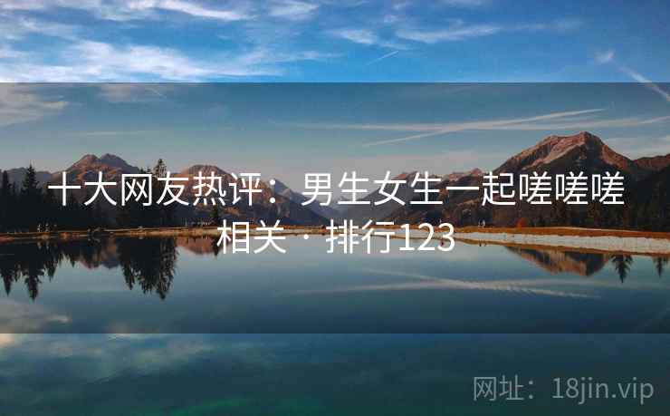 十大网友热评:男生女生一起嗟嗟嗟相关 · 排行123 十大网友热评:男生女生一起嗟嗟嗟相关 · 排行123