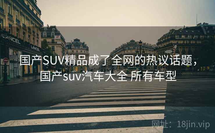 国产SUV精品成了全网的热议话题,国产suv汽车大全 所有车型 国产SUV精品成了全网的热议话题,国产suv汽车大全 所有车型