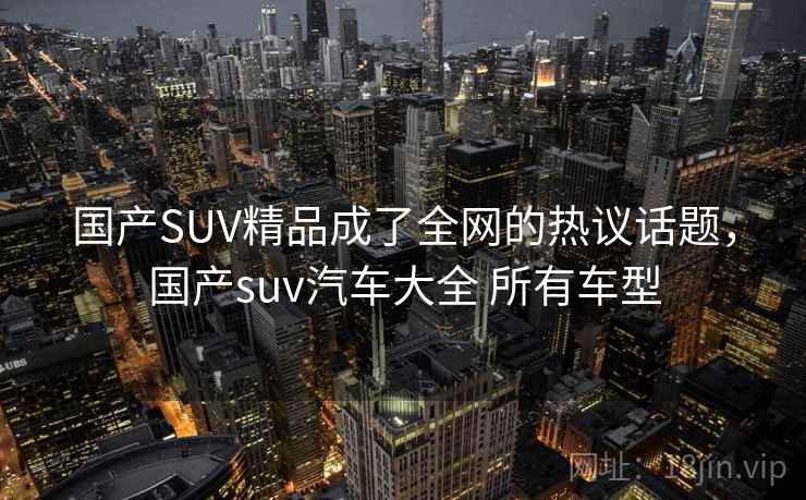 国产SUV精品成了全网的热议话题,国产suv汽车大全 所有车型 国产SUV精品成了全网的热议话题,国产suv汽车大全 所有车型