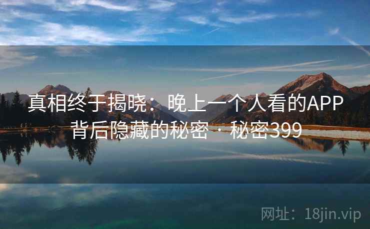 真相终于揭晓:晚上一个人看的APP背后隐藏的秘密 · 秘密399 真相终于揭晓:晚上一个人看的APP背后隐藏的秘密 · 秘密399