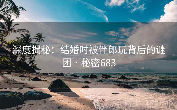 深度揭秘:结婚时被伴郎玩背后的谜团 · 秘密683 深度揭秘:结婚时被伴郎玩背后的谜团 · 秘密683