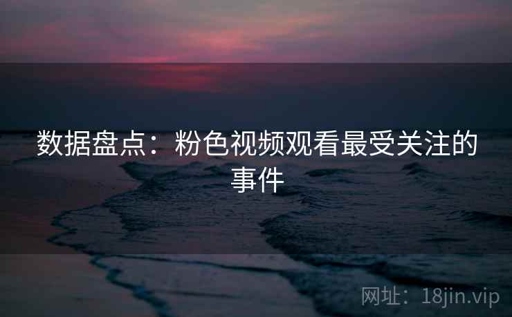 数据盘点：粉色视频观看最受关注的事件