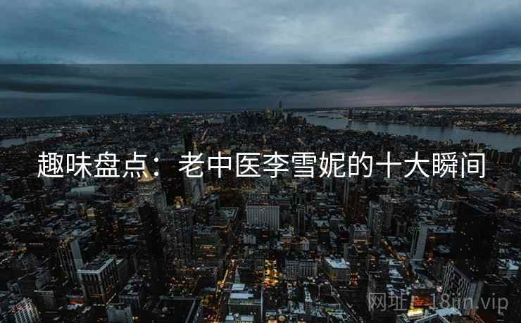 趣味盘点：老中医李雪妮的十大瞬间